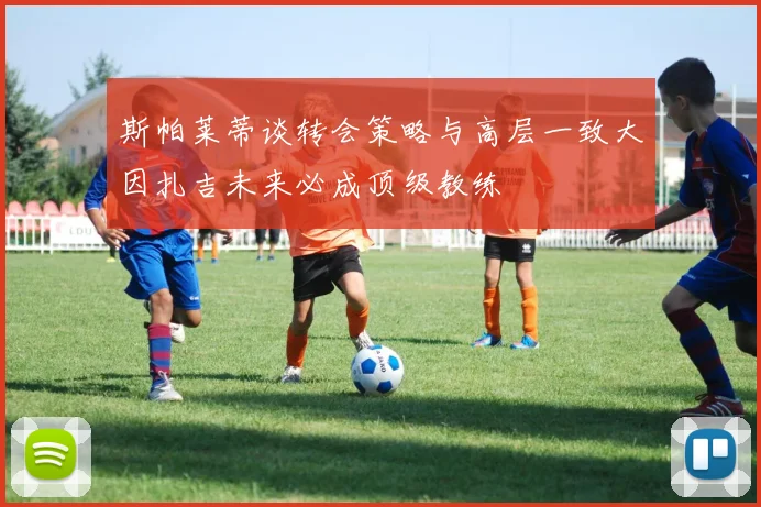 斯帕莱蒂谈转会策略与高层一致大因扎吉未来必成顶级教练