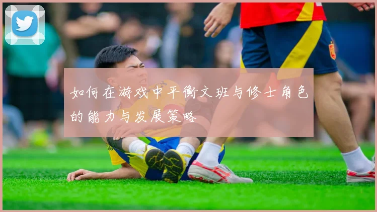 如何在游戏中平衡文班与修士角色的能力与发展策略