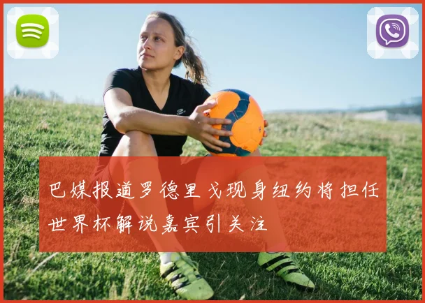 巴媒报道罗德里戈现身纽约将担任世界杯解说嘉宾引关注