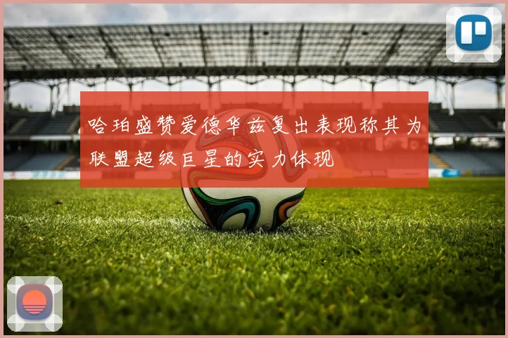 哈珀盛赞爱德华兹复出表现称其为联盟超级巨星的实力体现