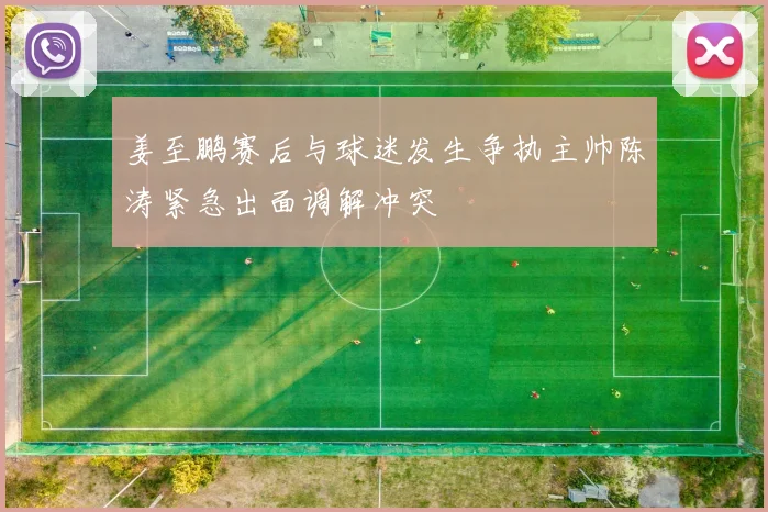 姜至鹏赛后与球迷发生争执主帅陈涛紧急出面调解冲突