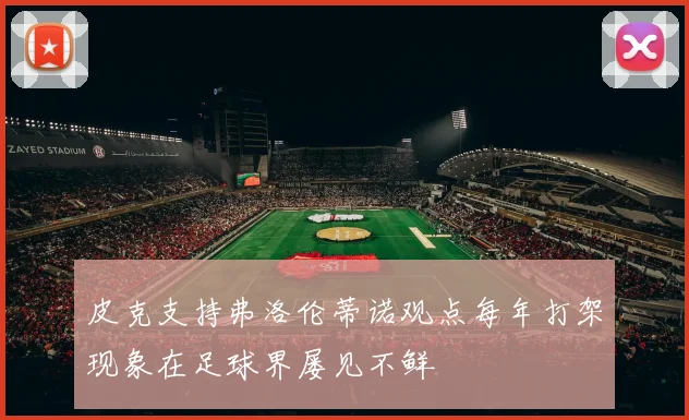 皮克支持弗洛伦蒂诺观点每年打架现象在足球界屡见不鲜