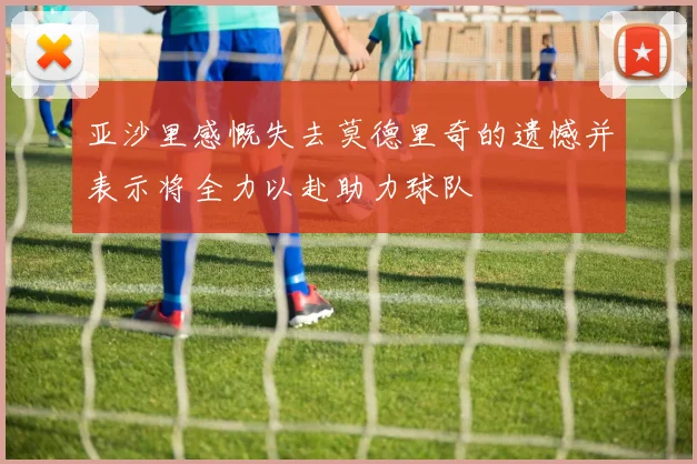 亚沙里感慨失去莫德里奇的遗憾并表示将全力以赴助力球队