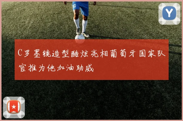 C罗墨镜造型酷炫亮相葡萄牙国家队官推为他加油助威
