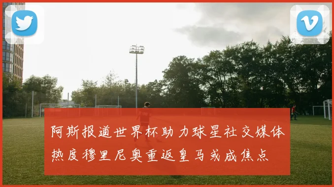 阿斯报道世界杯助力球星社交媒体热度穆里尼奥重返皇马或成焦点
