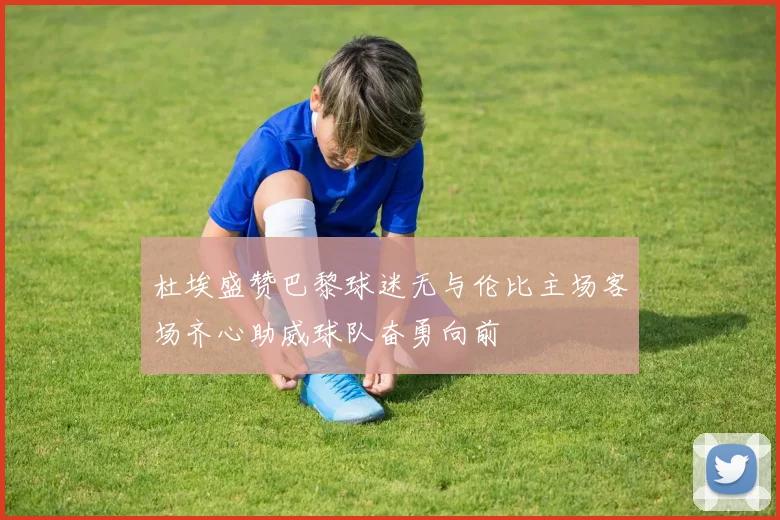 杜埃盛赞巴黎球迷无与伦比主场客场齐心助威球队奋勇向前