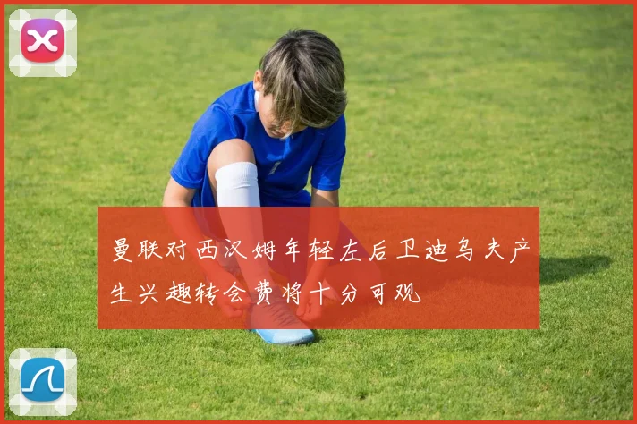 曼联对西汉姆年轻左后卫迪乌夫产生兴趣转会费将十分可观